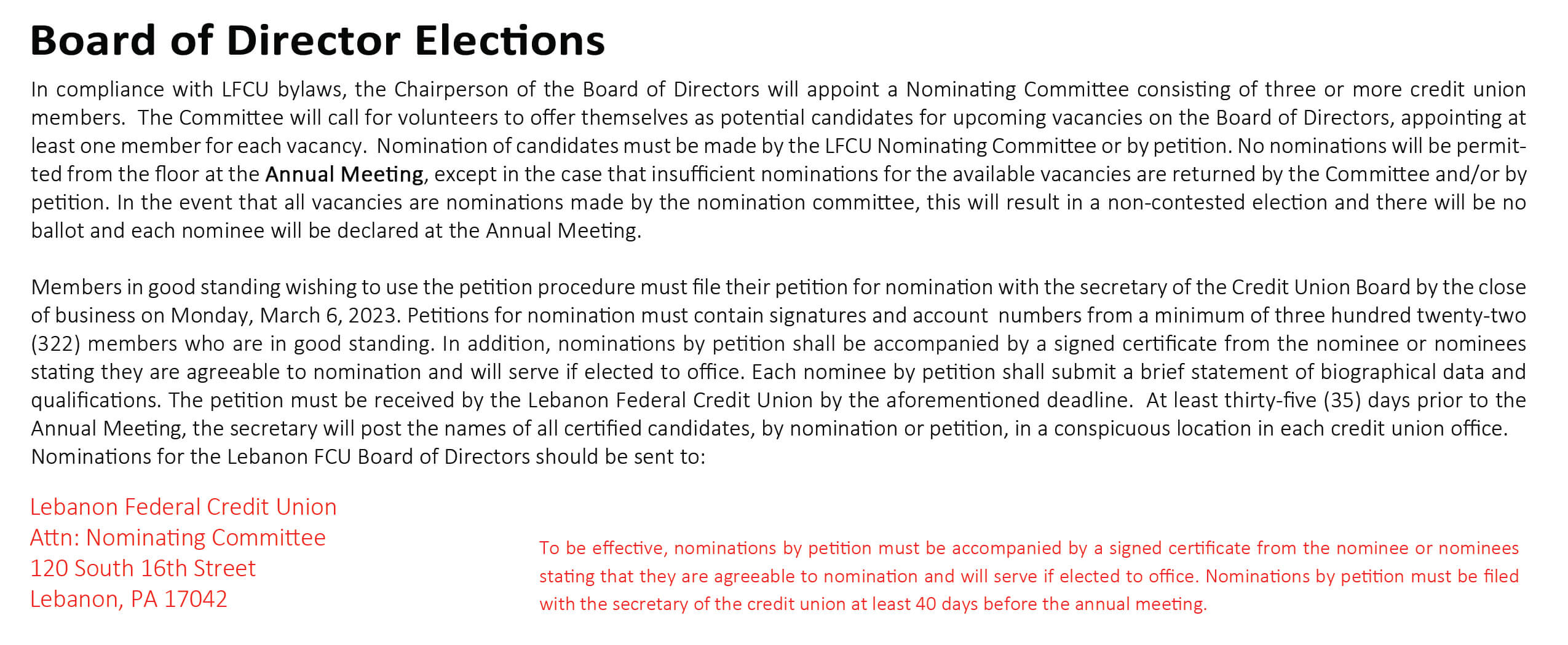 In compliance with LFCU bylaws, the Chairperson of the Board of Directors will appoint a Nominating Committee consisting of three or more credit union members. The Committee will call for volunteers to offer themselves as potential candidates for upcoming vacancies on the Board of Directors, appointing at least one member for each vacancy. Nomination of candidates must be made by the LFCU Nominating Committee or by petition. No nominations will be permitted from the floor at the Annual Meeting, except in the case that insufficient nominations for the available vacancies are returned by the Committee and/or by petition. In the event that all vacancies are nominations made by the nomination committee, this will result in a non-contested election and there will be no ballot and each nominee will be declared at the Annual Meeting. Members in good standing wishing to use the petition procedure must file their petition for nomination with the secretary of the Credit Union Board by the close of business on Monday, March 6, 2023. Petitions for nomination must contain signatures and account numbers from a minimum of three hundred twenty-two (322) members who are in good standing. In addition, nominations by petition shall be accompanied by a signed certificate from the nominee or nominees stating they are agreeable to nomination and will serve if elected to office. Each nominee by petition shall submit a brief statement of biographical data and qualifications. The petition must be received by the Lebanon Federal Credit Union by the aforementioned deadline. At least thirty-five (35) days prior to the Annual Meeting, the secretary will post the names of all certified candidates, by nomination or petition, in a conspicuous location in each credit union office. Nominations for the Lebanon FCU Board of Directors should be sent to:
